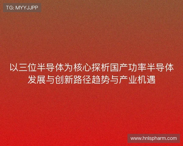 以三位半导体为核心探析国产功率半导体发展与创新路径趋势与产业机遇